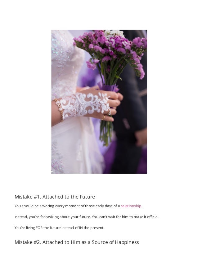 Mistake #1. Attached to the Future
You should be savoring every moment of those early days of a relationship.
Instead, you’re fantasizing about your future. You can’t wait for him to make it official.
You’re living FOR the future instead of IN the present.
Mistake #2. Attached to Him as a Source of Happiness
 