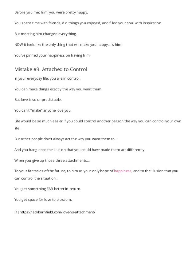 Before you met him, you were pretty happy.
You spent time with friends, did things you enjoyed, and filled your soul with inspiration.
But meeting him changed everything.
NOW it feels like the only thing that will make you happy… is him.
You’ve pinned your happiness on having him.
Mistake #3. Attached to Control
In your everyday life, you are in control.
You can make things exactly the way you want them.
But love is so unpredictable.
You can’t “make” anyone love you.
Life would be so much easier if you could control another person the way you can control your own
life.
But other people don’t always act the way you want them to…
And you hang onto the illusion that you could have made them act differently.
When you give up those three attachments…
To your fantasies of the future, to him as your only hope of happiness, and to the illusion that you
can control the situation…
You get something FAR better in return.
You get space for love to blossom.
[1] https://jackkorn eld.com/love-vs-attachment/
 