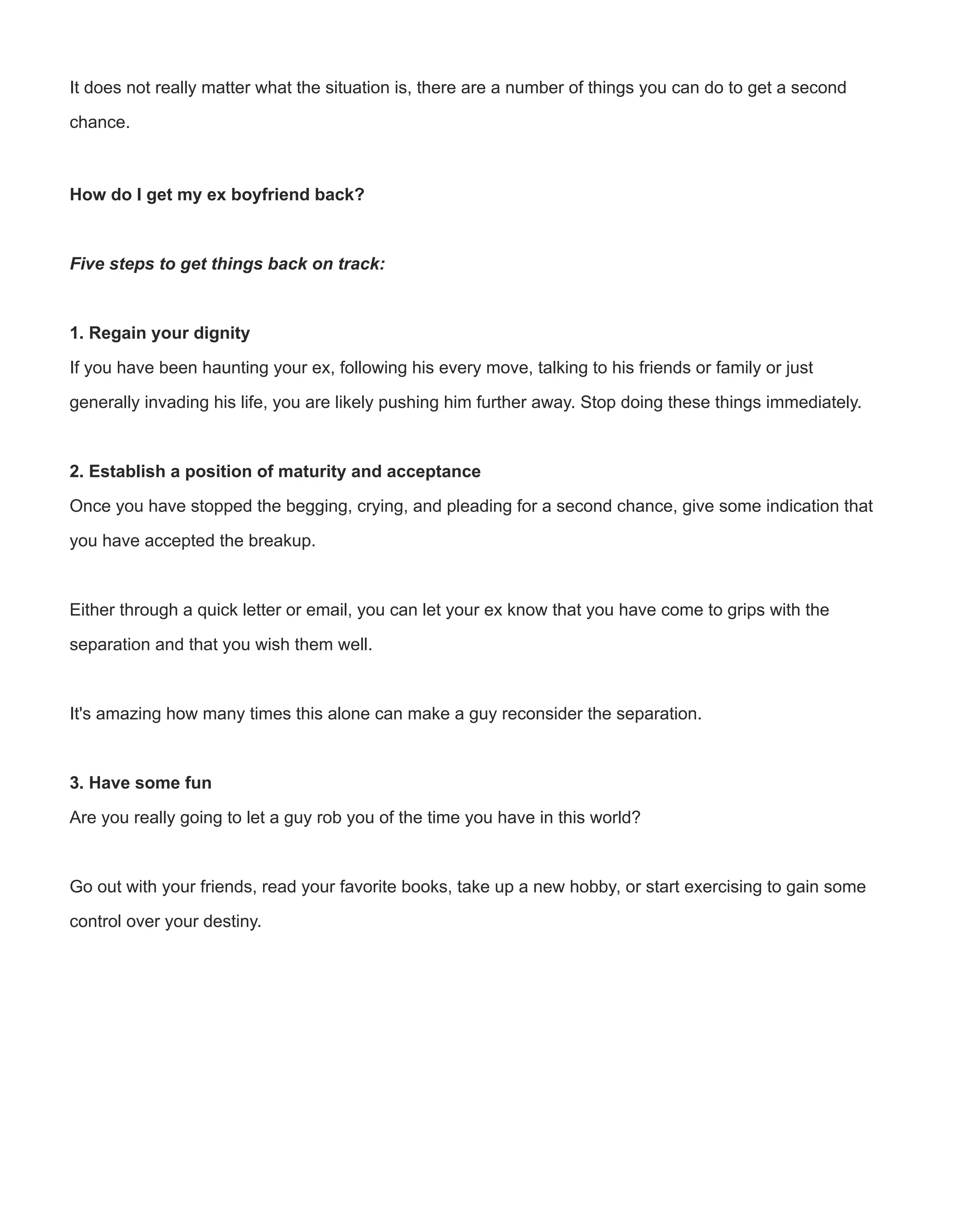 It does not really matter what the situation is, there are a number of things you can do to get a second
chance.

How do I get my ex boyfriend back?
Five steps to get things back on track:

1. Regain your dignity
If you have been haunting your ex, following his every move, talking to his friends or family or just
generally invading his life, you are likely pushing him further away. Stop doing these things immediately.
2. Establish a position of maturity and acceptance
Once you have stopped the begging, crying, and pleading for a second chance, give some indication that
you have accepted the breakup.
Either through a quick letter or email, you can let your ex know that you have come to grips with the
separation and that you wish them well. 
It's amazing how many times this alone can make a guy reconsider the separation.

3. Have some fun
Are you really going to let a guy rob you of the time you have in this world?
Go out with your friends, read your favorite books, take up a new hobby, or start exercising to gain some
control over your destiny.
 