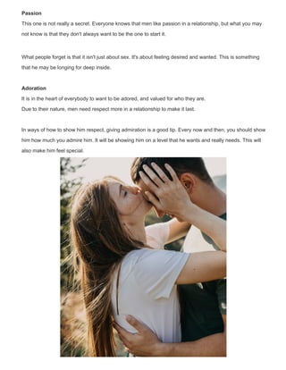 Passion
This one is not really a secret. Everyone knows that men like passion in a relationship, but what you may
not know is that they don't always want to be the one to start it.
What people forget is that it isn't just about sex. It's about feeling desired and wanted. This is something
that he may be longing for deep inside.
Adoration
It is in the heart of everybody to want to be adored, and valued for who they are.
Due to their nature, men need respect more in a relationship to make it last.
In ways of how to show him respect, giving admiration is a good tip. Every now and then, you should show
him how much you admire him. It will be showing him on a level that he wants and really needs. This will
also make him feel special.
 