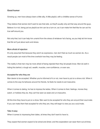 Good humor
Growing up, men have always been a little silly. A little playful, with a childlike sense of humor.
They believe that women don't want to see that side, so they'll usually only act that way around the guys.
Believe it or not, being just as playful as him can be a turn on, as it can make him feel like he can act his
true self around you.
Not only that, but it can help him unwind from the stress of whatever he's facing, as you help let him know
that life isn't just about work and stress.
More afraid of rejection
It's only assumed that because they aren't as expressive, men don't feel as much as women do. As a
result people can most of the time overlook how they may be feeling.
The reality is that men may be more afraid of being rejected than they let people know. Men do well in
hiding this behind; a tough act, wealth, muscles, over-confidence, or even sex.
Accepted for who they are
Men desire to be accepted. Whether you're informed of it or not, men have to put on a show a lot. When it
comes to the way he behaves around his friends, he feels he needs to act masculine.
When it comes to dating, he has to impress the ladies. When it comes to their; feelings, movies they
watch, or hobbies they do, they can't be seen as weak and un-masculine.
All this time they have to put on a show. Men want to be accepted for who they are around their soul-mate.
If you can make them feel accepted for who they are, they will begin to view you as a soul-mate.
Take it easy
When it comes to impressing their dates, at times they don't want to have to.
They expect that women expect to be wined and dined, and this expectation can wear them out at times.
 