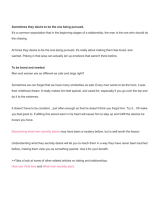 Sometimes they desire to be the one being pursued.
It's a common expectation that in the beginning stages of a relationship, the man is the one who should do
the chasing.
At times they desire to be the one being pursued. It's really about making them feel loved, and
wanted. Poking in that area can actually stir up emotions that weren't there before.
To be loved and needed
Men and women are as different as cats and dogs right?
Sometimes we can forget that we have many similarities as well. Every man wants to be the hero, it was
their childhood dream. It really makes him feel special, and cared for, especially if you go over the top and
do it to the extremes.
It doesn't have to be constant... just often enough so that he doesn't think you forgot him. Try it... it'll make
you feel good to. Fulfilling this secret want in his heart will cause him to step up and fulfill the desires he
knows you have.
Discovering what men secretly desire may have been a mystery before, but is well worth the lesson.
Understanding what they secretly desire will let you to reach them in a way they have never been touched
before, making them view you as something special. Use it for your benefit.
>>Take a look at some of other related articles on dating and relationships:
How can I find love and What men secretly want.
 