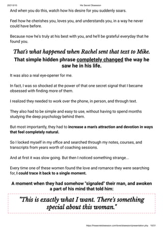 2021/3/10 His Secret Obsession
https://hissecretobsession.com/love/obsession/presentation.php 10/31
And when you do this, watch how his desire for you suddenly soars.
Feel how he cherishes you, loves you, and understands you, in a way he never
could have before.
Because now he's truly at his best with you, and he'll be grateful everyday that he
found you.
That's what happened when Rachel sent that text to Mike.
That simple hidden phrase completely changed the way he
saw he in his life.
It was also a real eye-opener for me.
In fact, I was so shocked at the power of that one secret signal that I became
obsessed with nding more of them.
I realized they needed to work over the phone, in person, and through text.
They also had to be simple and easy to use, without having to spend months
studying the deep psychology behind them.
But most importantly, they had to increase a man's attraction and devotion in ways
that feel completely natural.
So I locked myself in my o ce and searched through my notes, courses, and
transcripts from years worth of coaching sessions.
And at rst it was slow going. But then I noticed something strange...
Every time one of these women found the love and romance they were searching
for, I could trace it back to a single moment.
A moment when they had somehow "signaled" their man, and awoken
a part of his mind that told him:
"This is exactly what I want. There's something
special about this woman."
 
