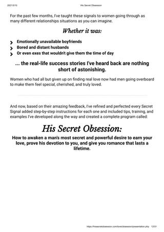 2021/3/10 His Secret Obsession
https://hissecretobsession.com/love/obsession/presentation.php 12/31
For the past few months, I've taught these signals to women going through as
many different relationships situations as you can imagine.
Whether it was:
... the real-life success stories I've heard back are nothing
short of astonishing.
Women who had all but given up on nding real love now had men going overboard
to make them feel special, cherished, and truly loved.
And now, based on their amazing feedback, I've re ned and perfected every Secret
Signal added step-by-step instructions for each one and included tips, training, and
examples I've developed along the way and created a complete program called:
His Secret Obsession:
How to awaken a man's most secret and powerful desire to earn your
love, prove his devotion to you, and give you romance that lasts a
lifetime.
Emotionally unavailable boyfriends

Bored and distant husbands

Or even exes that wouldn't give them the time of day

 