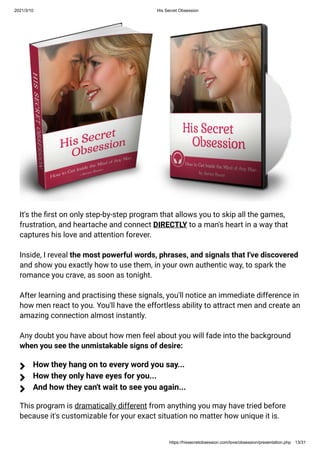 2021/3/10 His Secret Obsession
https://hissecretobsession.com/love/obsession/presentation.php 13/31
It's the rst on only step-by-step program that allows you to skip all the games,
frustration, and heartache and connect DIRECTLY to a man's heart in a way that
captures his love and attention forever.
Inside, I reveal the most powerful words, phrases, and signals that I've discovered
and show you exactly how to use them, in your own authentic way, to spark the
romance you crave, as soon as tonight.
After learning and practising these signals, you'll notice an immediate difference in
how men react to you. You'll have the effortless ability to attract men and create an
amazing connection almost instantly.
Any doubt you have about how men feel about you will fade into the background
when you see the unmistakable signs of desire:
This program is dramatically different from anything you may have tried before
because it's customizable for your exact situation no matter how unique it is.
How they hang on to every word you say...

How they only have eyes for you...

And how they can't wait to see you again...

 