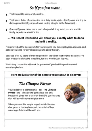 2021/3/10 His Secret Obsession
https://hissecretobsession.com/love/obsession/presentation.php 14/31
So if you just want...
...His Secret Obsession will show you exactly what to do to
make it a reality.
I've removed all the guesswork for you by giving you the exact words, phrases, and
actions you need for any situation you're going through.
Because after 12 years of mending some of the worst relationship disasters, I've
seen what actually works in real life, for real women just like you.
That's why I know this will work for you even if you feel like you have tried
everything before.
That incredible spark of chemistry...

That warm utter of connection on a daily basis again... (or if you're starting to
date again after 30 years and want to skip straight to the reworks)...

Or even if you've never had a man who you felt truly loved you and want to
nally experience what it's like...

Here are just a few of the secrets you're about to discover:
The Glimpse Phrase
You'll discover a secret signal I call "The Glimpse
Phrase" and I think you're gonna love this one,
because it gives him a taste of the REAL you in a way
that will leave him yearning for more.
When you use this simple signal, watch his eyes
change as a fantasy blooms in his mind of how
amazing a future will be with you.
 