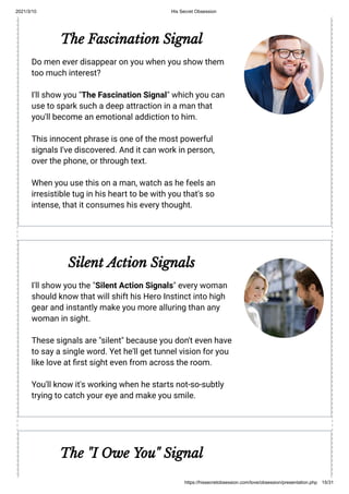 2021/3/10 His Secret Obsession
https://hissecretobsession.com/love/obsession/presentation.php 15/31
The Fascination Signal
Do men ever disappear on you when you show them
too much interest?
I'll show you "The Fascination Signal" which you can
use to spark such a deep attraction in a man that
you'll become an emotional addiction to him.
This innocent phrase is one of the most powerful
signals I've discovered. And it can work in person,
over the phone, or through text.
When you use this on a man, watch as he feels an
irresistible tug in his heart to be with you that's so
intense, that it consumes his every thought.
Silent Action Signals
I'll show you the "Silent Action Signals" every woman
should know that will shift his Hero Instinct into high
gear and instantly make you more alluring than any
woman in sight.
These signals are "silent" because you don't even have
to say a single word. Yet he'll get tunnel vision for you
like love at rst sight even from across the room.
You'll know it's working when he starts not-so-subtly
trying to catch your eye and make you smile.
The "I Owe You" Signal
 