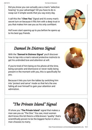 2021/3/10 His Secret Obsession
https://hissecretobsession.com/love/obsession/presentation.php 16/31
Did you know you can actually use a man's "selective
hearing" to your advantage? All you have to do is
swap out 3 simple words that you say every day.
I call this the "I Owe You" Signal and it's every man's
secret turn on because it lls him with a deep trust in
you that makes him see you as his only con dant.
He'll even start opening up to you before he opens up
to his best guy friends.
Damsel In Distress Signal
With the "Damsel In Distress Signal" you'll discover
how to tap into a man's natural protective instincts to
get his undivided love and attention at will.
If you're tired of him being on his phone all the time,
being sarcastic and dismissive or never really being
present in the moment with you, this is speci cally for
you.
Because it lets you turn the tables by switching him
into "protect and serve" mode so that he's the one
falling all over himself to gain your attention and
admiration.
"The Private Island" Signal
I'll show you "The Private Island" signal that makes a
man see you as "The One." You see, most women
don't know this bit there's a little-known "quality" that's
scienti cally proven to be the biggest factor in who a
man chooses to marry.
 