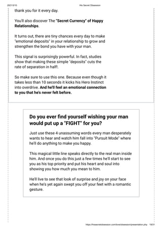 2021/3/10 His Secret Obsession
https://hissecretobsession.com/love/obsession/presentation.php 19/31
thank you for it every day.
You'll also discover The "Secret Currency" of Happy
Relationships.
It turns out, there are tiny chances every day to make
"emotional deposits" in your relationship to grow and
strengthen the bond you have with your man.
This signal is surprisingly powerful. In fact, studies
show that making these simple "deposits" cuts the
rate of separation in half!.
So make sure to use this one. Because even though it
takes less than 10 seconds it kicks his Hero Instinct
into overdrive. And he'll feel an emotional connection
to you that he's never felt before.
Do you ever nd yourself wishing your man
would put up a "FIGHT" for you?
Just use these 4 unassuming words every man desperately
wants to hear and watch him fall into "Pursuit Mode" where
he'll do anything to make you happy.
This magical little line speaks directly to the real man inside
him. And once you do this just a few times he'll start to see
you as his top priority and put his heart and soul into
showing you how much you mean to him.
He'll live to see that look of surprise and joy on your face
when he's yet again swept you off your feet with a romantic
gesture.
 