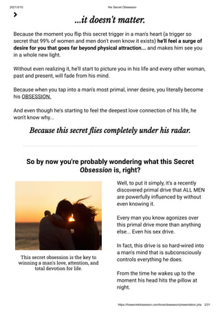 2021/3/10 His Secret Obsession
https://hissecretobsession.com/love/obsession/presentation.php 2/31
...it doesn't matter.
Because the moment you ip this secret trigger in a man's heart (a trigger so
secret that 99% of women and men don't even know it exists) he'll feel a surge of
desire for you that goes far beyond physical attraction... and makes him see you
in a whole new light.
Without even realizing it, he'll start to picture you in his life and every other woman,
past and present, will fade from his mind.
Because when you tap into a man's most primal, inner desire, you literally become
his OBSESSION.
And even though he's starting to feel the deepest love connection of his life, he
won't know why...
Because this secret ies completely under his radar.
So by now you're probably wondering what this Secret
Obsession is, right?

This secret obsession is the key to
winning a man's love, attention, and
total devotion for life.
Well, to put it simply, it's a recently
discovered primal drive that ALL MEN
are powerfully in uenced by without
even knowing it.
Every man you know agonizes over
this primal drive more than anything
else... Even his sex drive.
In fact, this drive is so hard-wired into
a man's mind that is subconsciously
controls everything he does.
From the time he wakes up to the
moment his head hits the pillow at
night.
 