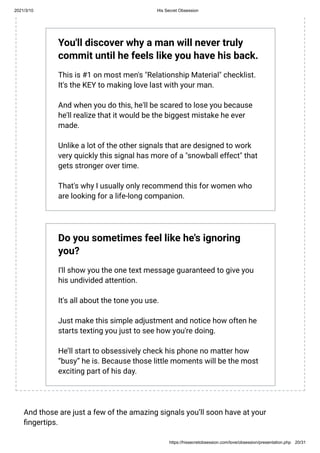 2021/3/10 His Secret Obsession
https://hissecretobsession.com/love/obsession/presentation.php 20/31
You'll discover why a man will never truly
commit until he feels like you have his back.
This is #1 on most men's "Relationship Material" checklist.
It's the KEY to making love last with your man.
And when you do this, he'll be scared to lose you because
he'll realize that it would be the biggest mistake he ever
made.
Unlike a lot of the other signals that are designed to work
very quickly this signal has more of a "snowball effect" that
gets stronger over time.
That's why I usually only recommend this for women who
are looking for a life-long companion.
Do you sometimes feel like he's ignoring
you?
I'll show you the one text message guaranteed to give you
his undivided attention.
It's all about the tone you use.
Just make this simple adjustment and notice how often he
starts texting you just to see how you're doing.
He’ll start to obsessively check his phone no matter how
“busy” he is. Because those little moments will be the most
exciting part of his day.
And those are just a few of the amazing signals you’ll soon have at your
ngertips.
 