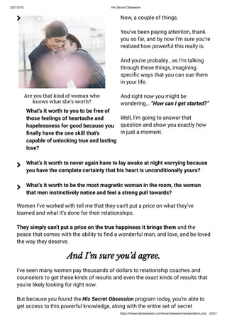 2021/3/10 His Secret Obsession
https://hissecretobsession.com/love/obsession/presentation.php 22/31
Are you that kind of woman who
knows what she's worth?
Now, a couple of things.
You’ve been paying attention, thank
you so far, and by now I’m sure you’re
realized how powerful this really is.
And you’re probably , as I’m talking
through these things, imagining
speci c ways that you can sue them
in your life.
And right now you might be
wondering… “How can I get started?”
Well, I’m going to answer that
question and show you exactly how
in just a moment.
Women I’ve worked with tell me that they can’t put a price on what they’ve
learned and what it’s done for their relationships.
They simply can’t put a price on the true happiness it brings them and the
peace that comes with the ability to nd a wonderful man, and love, and be loved
the way they deserve.
And I’m sure you’d agree.
I’ve seen many women pay thousands of dollars to relationship coaches and
counselors to get these kinds of results and even the exact kinds of results that
you’re likely looking for right now.
But because you found the His Secret Obsession program today, you’re able to
get access to this powerful knowledge, along with the entire set of secret
What's it worth to you to be free of
those feelings of heartache and
hopelessness for good because you
nally have the one skill that’s
capable of unlocking true and lasting
love?

What’s it worth to never again have to lay awake at night worrying because
you have the complete certainty that his heart is unconditionally yours?

What’s it worth to be the most magnetic woman in the room, the woman
that men instinctively notice and feel a strong pull towards?

 
