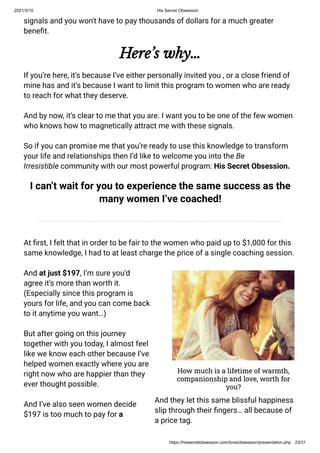 2021/3/10 His Secret Obsession
https://hissecretobsession.com/love/obsession/presentation.php 23/31
signals and you won't have to pay thousands of dollars for a much greater
bene t.
Here’s why…
If you’re here, it’s because I’ve either personally invited you , or a close friend of
mine has and it’s because I want to limit this program to women who are ready
to reach for what they deserve.
And by now, it’s clear to me that you are. I want you to be one of the few women
who knows how to magnetically attract me with these signals.
So if you can promise me that you’re ready to use this knowledge to transform
your life and relationships then I’d like to welcome you into the Be
Irresistible community with our most powerful program: His Secret Obsession.
I can’t wait for you to experience the same success as the
many women I’ve coached!
At rst, I felt that in order to be fair to the women who paid up to $1,000 for this
same knowledge, I had to at least charge the price of a single coaching session.
And at just $197, I’m sure you’d
agree it’s more than worth it.
(Especially since this program is
yours for life, and you can come back
to it anytime you want…)
But after going on this journey
together with you today, I almost feel
like we know each other because I’ve
helped women exactly where you are
right now who are happier than they
ever thought possible.
And I’ve also seen women decide
$197 is too much to pay for a
How much is a lifetime of warmth,
companionship and love, worth for
you?
And they let this same blissful happiness
slip through their ngers… all because of
a price tag.
 