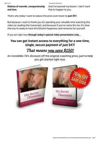 2021/3/10 His Secret Obsession
https://hissecretobsession.com/love/obsession/presentation.php 24/31
lifetime of warmth, companionship
and love.
And I’ve learned my lesson. I don’t want
that to happen to you.
That’s why today I want to reduce the price even lower to just $97.
But because I want to thank you for spending your valuable time watching this
video (or reading this transcript), and because if you’ve come this far, it’s clear
that you’re ready to have this blissful happiness and romance for yourself.
If you act right now through today’s special video presentation only...
You can get instant access to everything for a one-time,
single, secure payment of just $47!
That means you save $150!
An incredible 76% discount off the original coaching price, just to help
you get started right now.
 