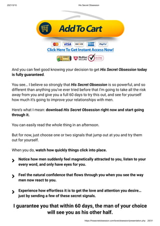 2021/3/10 His Secret Obsession
https://hissecretobsession.com/love/obsession/presentation.php 25/31
And you can feel good knowing your decision to get His Secret Obsession today
is fully guaranteed.
You see… I believe so strongly that His Secret Obsession is so powerful, and so
different than anything you’ve ever tried before that I’m going to take all the risk
away from you and give you a full 60 days to try this out, and see for yourself
how much it’s going to improve your relationships with men.
Here’s what I mean: download His Secret Obsession right now and start going
through it.
You can easily read the whole thing in an afternoon.
But for now, just choose one or two signals that jump out at you and try them
out for yourself.
When you do, watch how quickly things click into place.
I guarantee you that within 60 days, the man of your choice
will see you as his other half.
Notice how men suddenly feel magnetically attracted to you, listen to your
every word, and only have eyes for you.

Feel the natural con dence that ows through you when you see the way
men now react to you.

Experience how effortless it is to get the love and attention you desire…
just by sending a few of these secret signals.

 