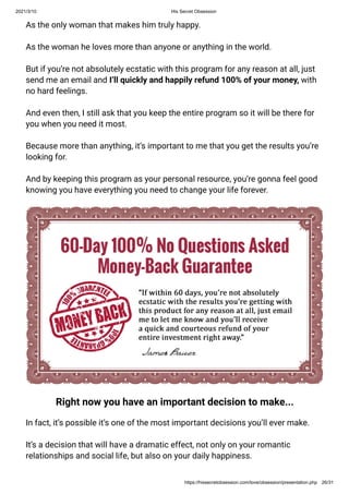 2021/3/10 His Secret Obsession
https://hissecretobsession.com/love/obsession/presentation.php 26/31
As the only woman that makes him truly happy.
As the woman he loves more than anyone or anything in the world.
But if you’re not absolutely ecstatic with this program for any reason at all, just
send me an email and I’ll quickly and happily refund 100% of your money, with
no hard feelings.
And even then, I still ask that you keep the entire program so it will be there for
you when you need it most.
Because more than anything, it’s important to me that you get the results you’re
looking for.
And by keeping this program as your personal resource, you’re gonna feel good
knowing you have everything you need to change your life forever.
Right now you have an important decision to make...
In fact, it’s possible it’s one of the most important decisions you’ll ever make.
It’s a decision that will have a dramatic effect, not only on your romantic
relationships and social life, but also on your daily happiness.
 