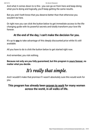 2021/3/10 His Secret Obsession
https://hissecretobsession.com/love/obsession/presentation.php 27/31
And what it comes down to is this - you can go on from here and keep doing
what you’re doing and logically, you’ll keep getting the same results.
But you and I both know that you deserve better than that otherwise you
wouldn't be here.
Or right now you can click the button below to get immediate access to the life-
changing guide with its powerful secrets and totally transform your love life
forever.
At the end of the day, I can't make the decision for you.
It’s up to you to take advantage of this deeply discounted price while it’s still
available.
All you have to do is click the button below to get started right now.
And remember, you risk nothing.
Because not only are you fully guaranteed, but this program is yours forever, no
matter what you decide.
It’s really that simple.
And I wouldn’t make that promise if I wasn’t absolutely sure this would work for
you.
This program has already been proven to work for many women
across the world, in all walks of life.
 