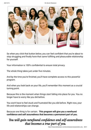 2021/3/10 His Secret Obsession
https://hissecretobsession.com/love/obsession/presentation.php 28/31
So when you click that button below, you can feel con dent that you’re about to
stop struggling and nally have that same ful lling and pleasurable relationship
for yourself.
Your information is 100% con dential to ensure total privacy.
The whole thing takes just under ve minutes.
And by the time you’re nished, you’ll have complete access to this powerful
program.
And when you look back on your life, you’ll remember this moment as a crucial
turning point.
Because this is the moment when things start falling into place for you. You no
longer have to worry like you did before.
You won't have to feel stuck and frustrated like you did before. Right now, your
life and relationships can change.
Because one thing is for certain.  This program will give you a newfound
con dence and self assuredness that becomes a permanent part of you.
You will gain newfound con dence and self-assuredness
that becomes a true part of you.
 