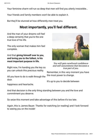 2021/3/10 His Secret Obsession
https://hissecretobsession.com/love/obsession/presentation.php 29/31
Your feminine charm will run so deep that men will nd you utterly irresistible…
Your friends and family members won’t be able to explain it.
But they’ll be stunned at how differently men treat you.
Most importantly, you’ll feel different.
And the man of your dreams will feel
a deep certainty that you’re the one
true love of his life.
The only woman that makes him feel
complete.
And that giving himself over to you,
and loving you to the fullest, is his
most important purpose in life.
Right now, I’m handing you the key so
you can unlock this precious reality.
All you have to do is walk through the
door.
You will gain newfound con dence
and self-assuredness that becomes a
true part of you.
Remember, in this very moment you have
the most power to change.
It’s up to you to decide between
happiness and heartache.
And that decision is the only thing standing between you and the love and
commitment you deserve.
So seize this moment and take advantage of this before it’s too late.
Again, this is James Bauer. Thanks for watching (or reading) and I look forward
to seeing you on the inside!
 