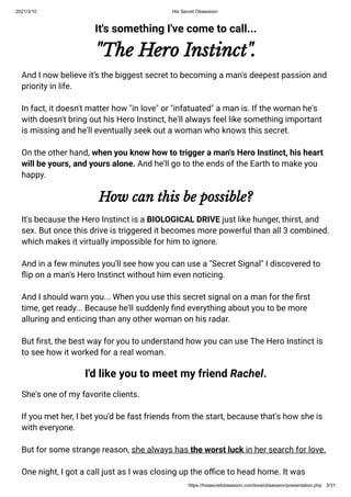 2021/3/10 His Secret Obsession
https://hissecretobsession.com/love/obsession/presentation.php 3/31
It's something I've come to call...
"The Hero Instinct".
And I now believe it's the biggest secret to becoming a man's deepest passion and
priority in life.
In fact, it doesn't matter how "in love" or "infatuated" a man is. If the woman he's
with doesn't bring out his Hero Instinct, he'll always feel like something important
is missing and he'll eventually seek out a woman who knows this secret.
On the other hand, when you know how to trigger a man's Hero Instinct, his heart
will be yours, and yours alone. And he'll go to the ends of the Earth to make you
happy.
How can this be possible?
It's because the Hero Instinct is a BIOLOGICAL DRIVE just like hunger, thirst, and
sex. But once this drive is triggered it becomes more powerful than all 3 combined.
which makes it virtually impossible for him to ignore.
And in a few minutes you'll see how you can use a "Secret Signal" I discovered to
ip on a man's Hero Instinct without him even noticing.
And I should warn you... When you use this secret signal on a man for the rst
time, get ready... Because he'll suddenly nd everything about you to be more
alluring and enticing than any other woman on his radar.
But rst, the best way for you to understand how you can use The Hero Instinct is
to see how it worked for a real woman.
I'd like you to meet my friend Rachel.
She's one of my favorite clients.
If you met her, I bet you'd be fast friends from the start, because that's how she is
with everyone.
But for some strange reason, she always has the worst luck in her search for love.
One night, I got a call just as I was closing up the o ce to head home. It was
 