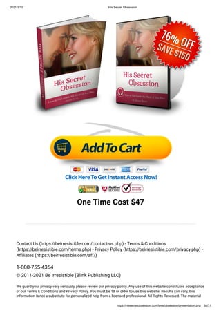 2021/3/10 His Secret Obsession
https://hissecretobsession.com/love/obsession/presentation.php 30/31
One Time Cost $47
Contact Us (https://beirresistible.com/contact-us.php) - Terms & Conditions
(https://beirresistible.com/terms.php) - Privacy Policy (https://beirresistible.com/privacy.php) -
A liates (https://beirresistible.com/aff/)
1-800-755-4364
© 2011-2021 Be Irresistible (Blink Publishing LLC)
We guard your privacy very seriously, please review our privacy policy. Any use of this website constitutes acceptance
of our Terms & Conditions and Privacy Policy. You must be 18 or older to use this website. Results can vary, this
information is not a substitute for personalized help from a licensed professional. All Rights Reserved. The material
 