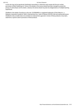 2021/3/10 His Secret Obsession
https://hissecretobsession.com/love/obsession/presentation.php 31/31
on this site may not be reproduced, distributed, transmitted, or otherwise used, except with the prior written
permission of Blink Publishing LLC. Some of the details in the stories shared have been changed to protect the
privacy of James Bauer and his clients. Likewise, the stories shared may also be amalgamations of mulitple teaching
experiences.
ClickBank is the retailer of products on this site. CLICKBANK® is a registered trademark of Click Sales Inc., a
Delaware corporation located at 1444 S. Entertainment Ave., Suite 410 Boise, ID 83709, USA and used by permission.
ClickBank's role as retailer does not constitute an endorsement, approval or review of these products or any claim,
statement or opinion used in promotion of these products.
 