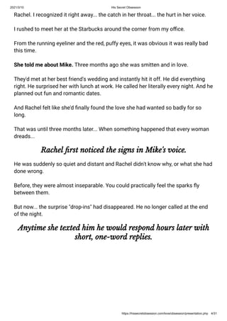 2021/3/10 His Secret Obsession
https://hissecretobsession.com/love/obsession/presentation.php 4/31
Rachel. I recognized it right away... the catch in her throat... the hurt in her voice.
I rushed to meet her at the Starbucks around the corner from my o ce.
From the running eyeliner and the red, puffy eyes, it was obvious it was really bad
this time.
She told me about Mike. Three months ago she was smitten and in love.
They'd met at her best friend's wedding and instantly hit it off. He did everything
right. He surprised her with lunch at work. He called her literally every night. And he
planned out fun and romantic dates.
And Rachel felt like she'd nally found the love she had wanted so badly for so
long.
That was until three months later... When something happened that every woman
dreads...
Rachel rst noticed the signs in Mike's voice.
He was suddenly so quiet and distant and Rachel didn't know why, or what she had
done wrong.
Before, they were almost inseparable. You could practically feel the sparks y
between them.
But now... the surprise "drop-ins" had disappeared. He no longer called at the end
of the night.
Anytime she texted him he would respond hours later with
short, one-word replies.
 