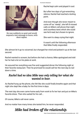 2021/3/10 His Secret Obsession
https://hissecretobsession.com/love/obsession/presentation.php 5/31
He was suddenly so quiet and would
respond a text message in hours, with
short replies.
Rachel kept calm and played it cool.
But after two days of gut-wrenching
silence, Rachel had reached a boiling
point.
And even though she never meant to
come off as "needy", she left 8 missed
calls on Mike's cell phone that night
and countless texts which she could
see he'd read, but chosen to ignore.
She went to sleep crying that night.
It wasn't until the following afternoon
that Mike nally responded.
She almost let it go to voicemail, but changed her mind and picked it up at the last
second.
Rachel wanted to scream, but before she had a chance, Mike apologized and told
her he had a lot on his plate at work.
He assured her everything was ne and suggested dinner the following night at
their favorite restaurant. Then he promised he would call her the next day to nail
down a time.
Rachel had no idea Mike was only telling her what she
wanted to hear.
As Rachel hung up the phone, she felt like she could nally breathe again and that
night she slept like a baby for the rst time in days.
The next day she even came home early from work to x her hair and put on Mike's
favorite dress. Then she waited for his call...
Of course, Mike's call never came.
And no matter how many times she texted him, he never responded.
Mike had broken o the relationship.
 