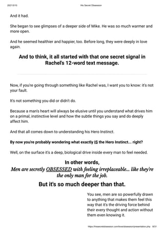 2021/3/10 His Secret Obsession
https://hissecretobsession.com/love/obsession/presentation.php 8/31
And it had.
She began to see glimpses of a deeper side of Mike. He was so much warmer and
more open.
And he seemed healthier and happier, too. Before long, they were deeply in love
again.
And to think, it all started with that one secret signal in
Rachel's 12-word text message.
Now, if you're going through something like Rachel was, I want you to know: it's not
your fault.
It's not something you did or didn't do.
Because a man's heart will always be elusive until you understand what drives him
on a primal, instinctive level and how the subtle things you say and do deeply
affect him.
And that all comes down to understanding his Hero Instinct.
By now you're probably wondering what exactly IS the Hero Instinct... right?
Well, on the surface it's a deep, biological drive inside every man to feel needed.
In other words,
Men are secretly OBSESSED with feeling irreplaceable... like they're
the only man for the job.
But it's so much deeper than that.
You see, men are so powerfully drawn
to anything that makes them feel this
way that it's the driving force behind
their every thought and action without
them even knowing it.
 