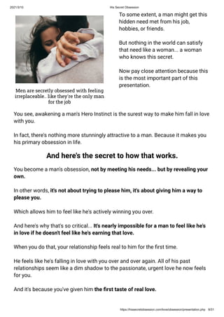 2021/3/10 His Secret Obsession
https://hissecretobsession.com/love/obsession/presentation.php 9/31
To some extent, a man might get this
hidden need met from his job,
hobbies, or friends.
But nothing in the world can satisfy
that need like a woman... a woman
who knows this secret.
Now pay close attention because this
is the most important part of this
presentation.
Men are secretly obsessed with feeling
irreplaceable.. like they're the only man
for the job
You see, awakening a man's Hero Instinct is the surest way to make him fall in love
with you.
In fact, there's nothing more stunningly attractive to a man. Because it makes you
his primary obsession in life.
And here's the secret to how that works.
You become a man's obsession, not by meeting his needs... but by revealing your
own.
In other words, it's not about trying to please him, it's about giving him a way to
please you.
Which allows him to feel like he's actively winning you over.
And here's why that's so critical... It's nearly impossible for a man to feel like he's
in love if he doesn't feel like he's earning that love.
When you do that, your relationship feels real to him for the rst time.
He feels like he's falling in love with you over and over again. All of his past
relationships seem like a dim shadow to the passionate, urgent love he now feels
for you.
And it's because you've given him the rst taste of real love.
 