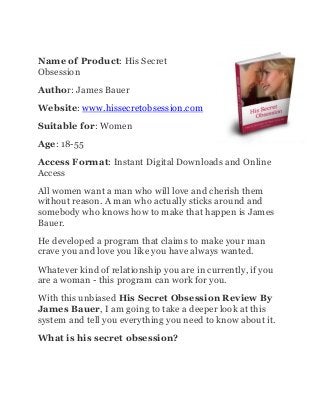 Name of Product: His Secret
Obsession
Author: James Bauer
Website: www.hissecretobsession.com
Suitable for: Women
Age: 18-55
Access Format: Instant Digital Downloads and Online
Access
All women want a man who will love and cherish them
without reason. A man who actually sticks around and
somebody who knows how to make that happen is James
Bauer.
He developed a program that claims to make your man
crave you and love you like you have always wanted.
Whatever kind of relationship you are in currently, if you
are a woman - this program can work for you.
With this unbiased His Secret Obsession Review By
James Bauer, I am going to take a deeper look at this
system and tell you everything you need to know about it.
What is his secret obsession?
 