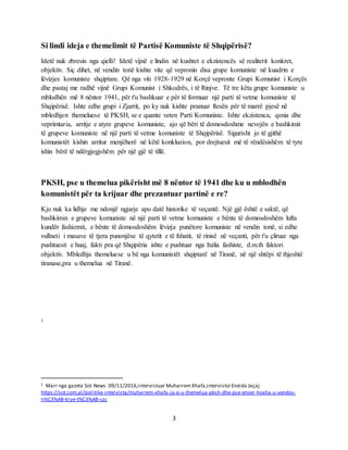 3
Si lindi ideja e themelimit të Partisë Komuniste të Shqipërisë?
Idetë nuk zbresin nga qielli! Idetë vijnë e lindin në kushtet e ekzistencës së realitetit konkret,
objektiv. Siç dihet, në vendin tonë kishte vite që vepronin disa grupe komuniste në kuadrin e
lëvizjes komuniste shqiptare. Që nga viti 1928-1929 në Korçë vepronte Grupi Komunist i Korçës
dhe pastaj me radhë vijnë Grupi Komunist i Shkodrës, i të Rinjve. Të tre këta grupe komuniste u
mblodhën më 8 nëntor 1941, për t'u bashkuar e për të formuar një parti të vetme komuniste të
Shqipërisë. Ishte edhe grupi i Zjarrit, po ky nuk kishte pranuar ftesën për të marrë pjesë në
mbledhjen themeluese të PKSH, se e quante veten Parti Komuniste. Ishte ekzistenca, qenia dhe
veprimtaria, arritje e atyre grupeve komuniste, ajo që bëri të domosdoshme nevojën e bashkimit
të grupeve komuniste në një parti të vetme komuniste të Shqipërisë. Sigurisht jo të gjithë
komunistët kishin arritur menjëherë në këtë konkluzion, por drejtuesit më të rëndësishëm të tyre
ishin bërë të ndërgjegjshëm për një gjë të tillë.
PKSH, pse u themelua pikërisht më 8 nëntor të 1941 dhe ku u mblodhën
komunistët për ta krijuar dhe prezantuar partinë e re?
Kjo nuk ka lidhje me ndonjë ngjarje apo datë historike të veçantë. Një gjë është e saktë, që
bashkimin e grupeve komuniste në një parti të vetme komuniste e bënte të domosdoshëm lufta
kundër fashizmit, e bënte të domosdoshëm lëvizja punëtore komuniste në vendin tonë, si edhe
vullneti i masave të tjera punonjëse të qytetit e të fshatit, të rinisë në veçanti, për t'u çliruar nga
pushtuesit e huaj, fakti pra që Shqipëria ishte e pushtuar nga Italia fashiste, d.m.th faktori
objektiv. Mbledhja themeluese u bë nga komunistët shqiptarë në Tiranë, në një shtëpi të thjeshtë
tiranase,pra u themelua në Tiranë.
1
1 Marr nga gazeta Sot News 09/11/2016,intervistuar Muharrem Xhafa,intervistoi Eneida Jaçaj
https://sot.com.al/politike-intervista/muharrem-xhafa-ja-si-u-themelua-pksh-dhe-pse-enver-hoxha-u-vendos-
n%C3%AB-krye-t%C3%AB-saj
 