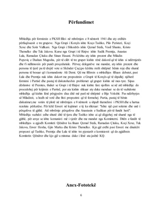 6
Përfundimet
Mbledhja për formimin e PKSH filloi në mbrëmjen e 8 nëntorit 1941 dhe aty erdhën
përfaqësuesit e tre grupeve. Nga Grupi i Korçës ishte Koço Tashko, Pilo Peristeri, Koçi
Xoxe dhe Sotir Vullkani. Nga Grupi i Shkodrës ishin Qemal Stafa, Vasil Shanto, Kristo
Themelko dhe Tuk Jakova. Kurse nga Grupi i të Rinjve ishin Sadik Premtja, Anastas
Lula, Ramadan Çitaku dhe Sinan Hasani. Po kështu aty ishin prezent dhe Miladin
Popoviç e Dushan Mugosha, për të cilët të tre grupet kishin rënë dakord që të ishin si ndërmjetës
dhe t'i ndihmonin për punët proçeduriale. Përveç delegatëve me mandat, aty ishin prezent dhe
persona të tjerë pa të drejtë vote si Skënder Çaçi,po kështu rreth shtëpisë bënin roje dhe shumë
persona të besuar që i komandonte Ali Demi. Që me fillimin e mbledhjes filluan debatet, pasi
Lula dhe Premtja nuk ishin dakort me propozimin e Grupit të Korçës që të shpallej njëherë
formimi i Partisë dhe pastaj të diskutoheshin problemet që grupet kishin në mes tyre. Sipas
dëshmive të Premtes, thuhet se Grupi i të Rinjve nuk kishte fare njoftim se në atë mbledhje do
procedohej për krijimin e Partisë, por ata kishin shkuar aty duke menduar se do të vazhdonte
mbledhja që kishin lënë përgjysëm disa ditë më parë në shtëpinë e Bije Vokshit. Pas ndërhyrjes
së Miladinit, u hodh në votë dhe fitoi propozimi që të formohej Partia, pastaj të bënin
diskutimet,me votim të plotë në mbrëmjen e 8 nëntorit u shpall themelimi i PKSH dhe u hartua
rezoluta përkatëse. Për këtë Enveri në kujtimet e tij ka shkruar: "Ishte një çast solemn dhe unë i
përqafova të gjithë. Atë mbrëmje përqafova dhe Anastasin e Sadikun për të fundit herë".
Mbledhja vazhdoi edhe shtatë ditë të tjera dhe Tashko ishte ai që dëgjohej më shumë nga të
gjithë, për arsye se ishte komunisti më i vjetër dhe me mandat nga Kominterni. Ditën e fundit të
mbledhjes u zgjodh Komiteti Qëndror ku fituan Qemal Stafa, Ramadan Çitaku, Koçi Xoxe, Tuk
Jakova, Enver Hoxha, Gjin Marku dhe Kristo Themelko. Kjo gjë erdhi pasi Enveri me dinakëri
propozoi që Tashko, Premtja dhe Lula të ishin tre pjestarët e komisionit që do zgjidhnin
Komitetin Qëndror dhe kjo gjë u miratua duke i lënë ata jashtë KQ.
Anex-Fototekë
 
