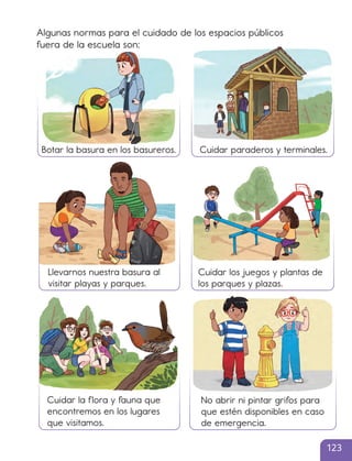 Algunas normas para el cuidado de los espacios públicos
fuera de la escuela son:
Botar la basura en los basureros. Cuidar paraderos y terminales.
Llevarnos nuestra basura al
visitar playas y parques.
Cuidar los juegos y plantas de
los parques y plazas.
No abrir ni pintar grifos para
que estén disponibles en caso
de emergencia.
Cuidar la flora y fauna que
encontremos en los lugares
que visitamos.
123
cl215937_texto_110-125_ud04_l01.indd 123
cl215937_texto_110-125_ud04_l01.indd 123 22-12-23 14:30
22-12-23 14:30
 
