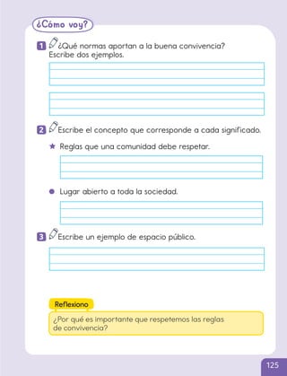 ¿Cómo voy?
1 ¿Qué normas aportan a la buena convivencia?
Escribe dos ejemplos.
2 Escribe el concepto que corresponde a cada significado.
Reglas que una comunidad debe respetar.
Lugar abierto a toda la sociedad.
3 Escribe un ejemplo de espacio público.
¿Por qué es importante que respetemos las reglas
de convivencia?
Reflexiono
125
cl215937_texto_110-125_ud04_l01.indd 125
cl215937_texto_110-125_ud04_l01.indd 125 22-12-23 14:30
22-12-23 14:30
 