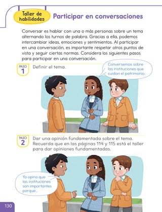 Conversar es hablar con una o más personas sobre un tema
alternando los turnos de palabra. Gracias a ella, podemos
intercambiar ideas, emociones y sentimientos. Al participar
en una conversación, es importante respetar otros puntos de
vista y seguir ciertas normas. Considera los siguientes pasos
para participar en una conversación.
Definir el tema.
Participar en conversaciones
Dar una opinión fundamentada sobre el tema.
Recuerda que en las páginas 114 y 115 está el taller
para dar opiniones fundamentadas.
Conversemos sobre
las instituciones que
cuidan el patrimonio.
Yo opino que
las instituciones
son importantes
porque…
PASO
1
PASO
2
Taller de
habilidades
130
cl215937_texto_126-139_ud04_l02.indd 130
cl215937_texto_126-139_ud04_l02.indd 130 22-12-23 14:30
22-12-23 14:30
 