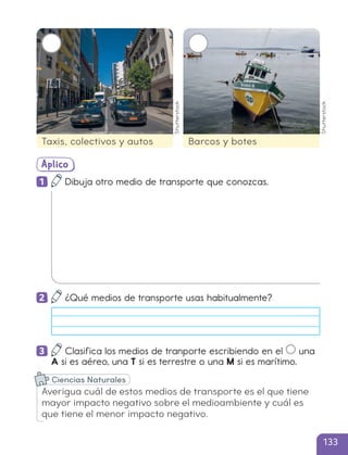 Aplico
1 Dibuja otro medio de transporte que conozcas.
2 ¿Qué medios de transporte usas habitualmente?
3 Clasifica los medios de tranporte escribiendo en el una
A si es aéreo, una T si es terrestre o una M si es marítimo.
Taxis, colectivos y autos Barcos y botes
Averigua cuál de estos medios de transporte es el que tiene
mayor impacto negativo sobre el medioambiente y cuál es
que tiene el menor impacto negativo.
Ciencias Naturales
Shutterstock
Shutterstock
133
cl215937_texto_126-139_ud04_l02.indd 133
cl215937_texto_126-139_ud04_l02.indd 133 22-12-23 14:31
22-12-23 14:31
 