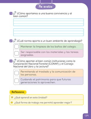 1 ¿Cómo aportamos a una buena convivencia y al
bien común?
2 ¿Cuál norma aporta a un buen ambiente de aprendizaje?
Mantener la limpieza de los baños del colegio.
Ser responsable con los materiales y las tareas
asignadas.
3 ¿Cómo aportan al bien común instituciones como la
Corporación Nacional Forestal (CONAF) y el Consejo
Nacional del Libro y la Lectura?
Permitiendo el traslado y la comunicación de
las personas.
Cuidando el patrimonio para que futuras
generaciones lo aprovechen.
¿Qué aprendí en esta Unidad?
¿Qué forma de trabajo me permitió aprender mejor?
Reflexiono
Me evalúo
139
cl215937_texto_126-139_ud04_l02.indd 139
cl215937_texto_126-139_ud04_l02.indd 139 22-12-23 14:31
22-12-23 14:31
 