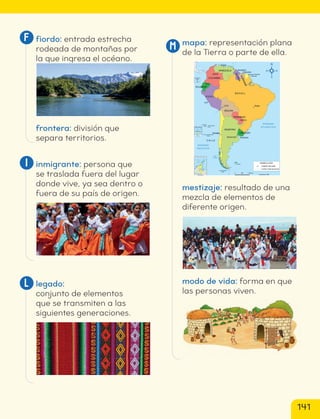 mapa: representación plana
de la Tierra o parte de ella.
Is. Diego Ramírez
(Chile)
Is. Malvinas
Arch. Juan Fernández
(Chile)
I. San Ambrosio
(Chile)
I. San Félix
(Chile)
Asunción
Montevideo
Buenos Aires
Santiago
Brasilia
La Paz
Lima
Quito
Bogotá
Paramaribo
Georgetown
Caracas
PARAGUAY
Guayana Francesa
(Francia)
VENEZUELA
S
U
R
IN
A
M
E
G
U
Y
A
N
A
COLOMBIA
ECUADOR
P E R Ú
BOLIVIA
B R A S I L
URUGUAY
ARGENTINA
C H I L E
Capital del país
Límite internacional
SIMBOLOGÍA
* Acuerdo de 1998
25 km
20
15
10
5
0
Isla de Pascua
I. Salas y Gómez
26º 27’
105º 28’
109º 26’
27º 09’
500 1 000 km
0
0 400 800 1.200 km
OCÉANO AUSTRAL
Círculo Polar Antártico
80º 60º
53º
90º
60º
100º
120
º
140º
40º
80º 20º
0º
TERRITORIO CHILENO ANTÁRTICO
POLO SUR
Arch. de Colón o
Is. Galápagos
(Ecuador)
O C É A N O
PA C Í F I C O
Mar
Chileno
O C É A N O
A T L Á N T I C O
mestizaje: resultado de una
mezcla de elementos de
diferente origen.
modo de vida: forma en que
las personas viven.
M
fiordo: entrada estrecha
rodeada de montañas por
la que ingresa el océano.
frontera: división que
separa territorios.
inmigrante: persona que
se traslada fuera del lugar
donde vive, ya sea dentro o
fuera de su país de origen.
legado:
conjunto de elementos
que se transmiten a las
siguientes generaciones.
L
I
F
141
cl215937_texto_140-147_fin.indd 141
cl215937_texto_140-147_fin.indd 141 22-12-23 14:32
22-12-23 14:32
 