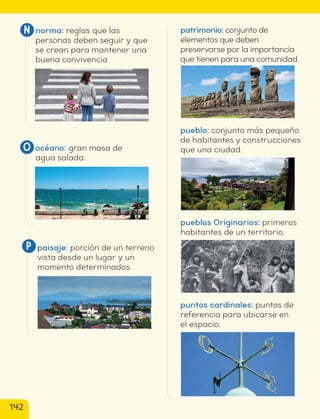norma: reglas que las
personas deben seguir y que
se crean para mantener una
buena convivencia
N
océano: gran masa de
agua salada.
O
paisaje: porción de un terreno
vista desde un lugar y un
momento determinados.
P
patrimonio: conjunto de
elementos que deben
preservarse por la importancia
que tienen para una comunidad.
pueblo: conjunto más pequeño
de habitantes y construcciones
que una ciudad.
pueblos Originarios: primeros
habitantes de un territorio.
puntos cardinales: puntos de
referencia para ubicarse en
el espacio.
142
cl215937_texto_140-147_fin.indd 142
cl215937_texto_140-147_fin.indd 142 22-12-23 14:32
22-12-23 14:32
 