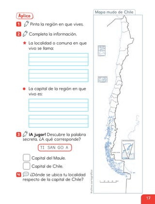 Mapa mudo de Chile
Aplico
1 Pinta la región en que vives.
2 Completa la información.
La localidad o comuna en que
vivo se llama:
La capital de la región en que
vivo es:
3 ¡A jugar! Descubre la palabra
secreta. ¿A qué corresponde?
TI SAN GO A
Capital del Maule.
Capital de Chile.
4 ¿Dónde se ubica tu localidad
respecto de la capital de Chile?
Archivo
cartográfico
17
cl215937_texto_006-019_ud01_l01.indd 17
cl215937_texto_006-019_ud01_l01.indd 17 27-12-23 17:23
27-12-23 17:23
 