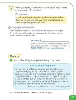 Para conocer otros relatos de niños y niñas
de pueblos Originarios, ingresa el código
T23S2BP067A en www.auladigital.cl.
En línea
Para ayudarte, subraya la información importante
en cada párrafo que leas.
Por ejemplo:
Yo sé los números, sé saludar, sé decir buenos días,
todo en lengua aymara. A mí me cuesta hablar en
lengua aymara, no sé por qué.
1 Lee el siguiente párrafo. Luego, responde.
Camila, una niña yagán
Soy de Puerto Williams. Cuando sea grande voy a
adoptar un hijo y le voy a enseñar a hablar yagán,
porque yo cuando era más chica aprendí a hablarlo, pero
ahora lo olvidé porque no lo hablaba nunca. También
le voy a contar que en el pueblo Yagán era costumbre
juntar conchitas para hacer collares. Además, andaban
en canoas y comían carne de lobo marino.
Cuevas, P. (2002). Relatos y andanzas. Unicef. (Adaptación).
¿Qué le enseñará Camila a su futuro hijo?
Ahora tú
PASO
3
Para comprender un texto existen distintas estrategias.
Te invitamos a hacerte preguntas mientras lees para
desarrollar esta habilidad.
Lenguaje y comunicación
67
cl215937_texto_062-077_ud02_l02.indd 67
cl215937_texto_062-077_ud02_l02.indd 67 22-12-23 14:15
22-12-23 14:15
 