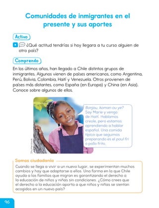 Comunidades de inmigrantes en el
presente y sus aportes
Activo
· ¿Qué actitud tendrías si hoy llegara a tu curso alguien de
otro país?
Comprendo
En los últimos años, han llegado a Chile distintos grupos de
inmigrantes. Algunos vienen de países americanos, como Argentina,
Perú, Bolivia, Colombia, Haití y Venezuela. Otros provienen de
países más distantes, como España (en Europa) y China (en Asia).
Conoce sobre algunos de ellos.
Somos ciudadanía
Cuando se llega a vivir a un nuevo lugar, se experimentan muchos
cambios y hay que adaptarse a ellos. Una forma en la que Chile
ayuda a las familias que migran es garantizando el derecho a
la educación de niños y niñas sin condiciones. ¿Cómo crees que
el derecho a la educación aporta a que niños y niñas se sientan
acogidos en un nuevo país?
Bonjou, koman ou ye?
Soy Marie y vengo
de Haití. Hablamos
creole, pero estamos
aprendiendo a hablar
español. Una comida
típica que seguimos
preparando es el poul fri
o pollo frito.
Shutterstock
96
cl215937_texto_092-109_ud03_l02.indd 96
cl215937_texto_092-109_ud03_l02.indd 96 22-12-23 14:28
22-12-23 14:28
 