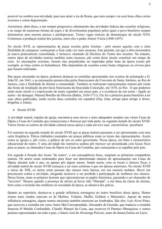 2
possivel na sombra essa atividade, para noa atrair a ira de Roma, que nem sempre via com bons olhos certos
excessos e certas degeenração.
Assistimos, além disso, a um sempre progressivo afastamento das atividades lúdicas das ocasiões religiosas,
e ao surgir de numeroas formas de jogos e de divertimentos populares pelos quais o povo brasileiro sempre
demonstrou uma enorme paixao e predisposiçao. Temos vagas notícias de dramaturgos do século XVII.
Continuou a produçao teatral dos jusuítas, entre eles o padre Antoni Vieira (1608-1697).
No século XVII, as representações de peças escritas pelos Jesuítas - pelo menos aquelas com a clara
finalidade de catequese- começaram a ficar cada vez mais escassas. Este período, em que a obra missionária
já estava praticamente consolidada, é inclusive chamado de Declínio do Teatro dos Jesuítas. No entanto,
outros tipos de atividades teatrais também eram escassos, pôr conta deste século constituir um tempo de
crise. As encenações existiam, fossem elas prejudicadas ou inspiradas pelas lutas da época (como pôr
exemplo, as lutas contra os holandeses). Mas dependiam de ocasiões como festas religiosas ou cívicas para
que fossem realizadas.
Das peças encenadas na época, podemos destacar as comédias apresentadas nos eventos de aclamação a D.
João IV, em 1641, e as encenações promovidas pelos franciscanos do Convento de Santo Antônio, no Rio de
Janeiro, com a finalidade de distrair a comunidade. Também se realizaram representações teatrais pôr conta
das festas de instalação da província franciscana da Imaculada Conceição, em 1678, no Rio. O que podemos
notar neste século é a repercussão do teatro espanhol em nosso país, e a existência de um nome - ligado ao
teatro - de destaque: Manuel Botelho de Oliveira (Bahia, 1636-1711). Ele foi o primeiro poeta brasileiro a ter
suas obras publicadas, tendo escrito duas comédias em espanhol (Hay (Hay amigo para amigo e Amor,
Engaños y Celos).
 Século XVIII:
A atividade teatral, espulsa da igreja, encontrava seus novos e mais adequados templos nas várias Casas de
Ópera e Casas de Comédia qeu começavama a florescer por toda parte, na segunda metade do século XVIII.
Varios foram os centros de atividade cultural enssa epóca e cada um teve suas carcteristicas peculiares
Foi somente na segunda metade do século XVIII que as peças teatrais passaram a ser apresentadas com uma
certa freqüência. Palcos (tablados) montados em praças públicas eram os locais das representações. Assim
como as igrejas e, pôr vezes, o palácio de um ou outro governante. Nessa época, era forte a característica
educacional do teatro. E uma atividade tão instrutiva acabou pôr merecer ser presenteada com locais fixos
para as peças: as chamadas Casas da Ópera ou Casas da Comédia, que começaram a se espalhar pelo país.
Em seguida à fixação dos locais "de teatro", e em conseqüência disso, surgiram as primeiras companhias
teatrais. Os atores eram contratados para fazer um determinado número de apresentações nas Casas da
Ópera, durante todo o ano, ou apenas pôr alguns meses. Sendo assim, com os locais e elencos fixos, a
atividade teatral do século XVIII começou a ser mais contínua o que em épocas anteriores. No século XVIII
e início do XIX, os atores eram pessoas das classes mais baixas, em sua maioria mulatos. Havia um
preconceito contra a atividade, chegando inclusive a ser proibida a participação de mulheres nos elencos.
Dessa forma, eram os próprios homens que representavam os papéis femininos, passando a ser chamados de
"travestis". Mesmo quando a presença de atrizes já havia sido "liberada", a má fama da classe de artistas,
bem como a reclusão das mulheres na sociedade da época, as afastava dos palcos.
Quanto ao repertório, destaca-se a grande influência estrangeira no teatro brasileiro dessa época. Dentre
nomes mais citados estavam os de Molière, Voltaire, Maffei, Goldoni e Metastásio. Apesar da maior
influência estrangeira, alguns nomes nacionais também merecem ser lembrados. São eles: Luís Alves Pinto,
que escreveu a comédia em verso Amor Mal Correspondido, Alexandre de Gusmão, que traduziu a comédia
francesa O Marido Confundido, Cláudio Manuel da Costa, que escreveu O Parnaso Obsequioso e outros
poemas representados em todo o país, e Inácio José de Alvarenga Peixoto, autor do drama Enéias no Lácio.
 