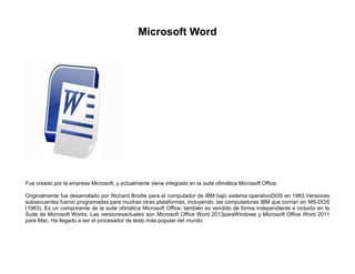 Microsoft Word

Fue creado por la empresa Microsoft, y actualmente viene integrado en la suite ofimática Microsoft Office.
Originalmente fue desarrollado por Richard Brodie para el computador de IBM bajo sistema operativoDOS en 1983.Versiones
subsecuentes fueron programadas para muchas otras plataformas, incluyendo, las computadoras IBM que corrían en MS-DOS
(1983). Es un componente de la suite ofimática Microsoft Office; también es vendido de forma independiente e incluido en la
Suite de Microsoft Works. Las versionesactuales son Microsoft Office Word 2013paraWindows y Microsoft Office Word 2011
para Mac. Ha llegado a ser el procesador de texto más popular del mundo

 