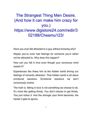 The Strangest Thing Men Desire.
(And how it can make him crazy for
you.)
https://www.digistore24.com/redir/3
02188/Cheemu123/
Have you ever felt attracted to a guy without knowing why?
Maybe you’ve even had feelings for someone you’d rather
not be attracted to. Why does this happen?
How can you fall in love even though your conscious mind
resists it?
Experiences like these hint at the hidden world driving our
feelings of romantic attraction. That hidden world is all about
emotional reactions. Emotional reactions we don’t
consciously control.
The truth is, falling in love is not something we choose to do.
It’s more like getting thirsty. You don’t choose to get thirsty.
You just notice it. And the stronger your thirst becomes, the
harder it gets to ignore.
1
 