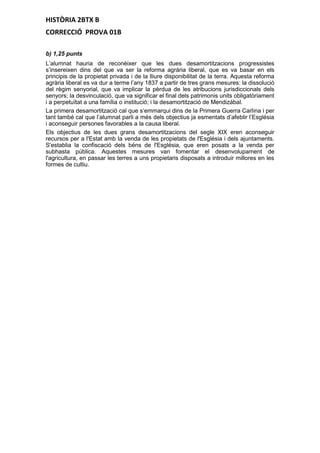 HISTÒRIA 2BTX B
CORRECCIÓ PROVA 01B
b) 1,25 punts
L’alumnat hauria de reconèixer que les dues desamortitzacions progressistes
s’insereixen dins del que va ser la reforma agrària liberal, que es va basar en els
principis de la propietat privada i de la lliure disponibilitat de la terra. Aquesta reforma
agrària liberal es va dur a terme l’any 1837 a partir de tres grans mesures: la dissolució
del règim senyorial, que va implicar la pèrdua de les atribucions jurisdiccionals dels
senyors; la desvinculació, que va significar el final dels patrimonis units obligatòriament
i a perpetuïtat a una família o institució; i la desamortització de Mendizábal.
La primera desamortització cal que s’emmarqui dins de la Primera Guerra Carlina i per
tant també cal que l’alumnat parli a més dels objectius ja esmentats d’afeblir l’Església
i aconseguir persones favorables a la causa liberal.
Els objectius de les dues grans desamortitzacions del segle XIX eren aconseguir
recursos per a l'Estat amb la venda de les propietats de l'Església i dels ajuntaments.
S'establia la confiscació dels béns de l'Església, que eren posats a la venda per
subhasta pública. Aquestes mesures van fomentar el desenvolupament de
l'agricultura, en passar les terres a uns propietaris disposats a introduir millores en les
formes de cultiu.
 