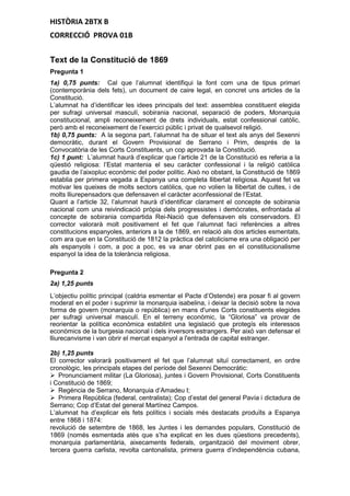 HISTÒRIA 2BTX B
CORRECCIÓ PROVA 01B
Text de la Constitució de 1869
Pregunta 1
1a) 0,75 punts: Cal que l’alumnat identifiqui la font com una de tipus primari
(contemporània dels fets), un document de caire legal, en concret uns articles de la
Constitució.
L’alumnat ha d’identificar les idees principals del text: assemblea constituent elegida
per sufragi universal masculí, sobirania nacional, separació de poders, Monarquia
constitucional, ampli reconeixement de drets individuals, estat confessional catòlic,
però amb el reconeixement de l’exercici públic i privat de qualsevol religió.
1b) 0,75 punts: A la segona part, l’alumnat ha de situar el text als anys del Sexenni
democràtic, durant el Govern Provisional de Serrano i Prim, després de la
Convocatòria de les Corts Constituents, un cop aprovada la Constitució.
1c) 1 punt: L’alumnat haurà d’explicar que l’article 21 de la Constitució es referia a la
qüestió religiosa: l’Estat mantenia el seu caràcter confessional i la religió catòlica
gaudia de l’aixopluc econòmic del poder polític. Això no obstant, la Constitució de 1869
establia per primera vegada a Espanya una completa llibertat religiosa. Aquest fet va
motivar les queixes de molts sectors catòlics, que no volien la llibertat de cultes, i de
molts lliurepensadors que defensaven el caràcter aconfessional de l’Estat.
Quant a l’article 32, l’alumnat haurà d’identificar clarament el concepte de sobirania
nacional com una reivindicació pròpia dels progressistes i demòcrates, enfrontada al
concepte de sobirania compartida Rei-Nació que defensaven els conservadors. El
corrector valorarà molt positivament el fet que l’alumnat faci referències a altres
constitucions espanyoles, anteriors a la de 1869, en relació als dos articles esmentats,
com ara que en la Constitució de 1812 la pràctica del catolicisme era una obligació per
als espanyols i com, a poc a poc, es va anar obrint pas en el constitucionalisme
espanyol la idea de la tolerància religiosa.
Pregunta 2
2a) 1,25 punts
L’objectiu polític principal (caldria esmentar el Pacte d’Ostende) era posar fi al govern
moderat en el poder i suprimir la monarquia isabelina, i deixar la decisió sobre la nova
forma de govern (monarquia o república) en mans d'unes Corts constituents elegides
per sufragi universal masculí. En el terreny econòmic, la “Gloriosa” va provar de
reorientar la política econòmica establint una legislació que protegís els interessos
econòmics de la burgesia nacional i dels inversors estrangers. Per això van defensar el
lliurecanvisme i van obrir el mercat espanyol a l'entrada de capital estranger.
2b) 1,25 punts
El corrector valorarà positivament el fet que l’alumnat situï correctament, en ordre
cronològic, les principals etapes del període del Sexenni Democràtic:
 Pronunciament militar (La Gloriosa), juntes i Govern Provisional, Corts Constituents
i Constitució de 1869;
 Regència de Serrano, Monarquia d’Amadeu I;
 Primera República (federal, centralista); Cop d’estat del general Pavía i dictadura de
Serrano; Cop d’Estat del general Martínez Campos.
L’alumnat ha d’explicar els fets polítics i socials més destacats produïts a Espanya
entre 1868 i 1874:
revolució de setembre de 1868, les Juntes i les demandes populars, Constitució de
1869 (només esmentada atès que s’ha explicat en les dues qüestions precedents),
monarquia parlamentària, aixecaments federals, organització del moviment obrer,
tercera guerra carlista, revolta cantonalista, primera guerra d’independència cubana,
 
