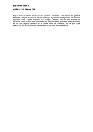 HISTÒRIA 2BTX B
CORRECCIÓ PROVA 01B
Cop d’estat de Pavia, Dictadura de Serrano i, finalment, cop d’estat del general
Martínez Campos, així com el fet que identifiqui alguns dels protagonistes del període
(Serrano, Prim, Topete, Sagasta, Pi i Margall, Castelar, etc). De tota manera, el
corrector haurà de tenir molt en compte que totes aquestes qüestions estan recollides
en un únic objectiu terminal en el primer nivell de concreció, per la qual cosa
l’exposició de l’alumnat tindrà, segurament, un caràcter molt generalista.
 
