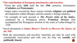 The contribution of European missionaries and travelers
From the early 16th until the late 19th centuries, missionaries
(Catholics and Protestants)
major topics covered by these sources include religious and political
developments within Ethiopia, and the country’s foreign relations.
An example of such account is The Prester John of the Indies,
composed by a Portuguese priest, Francisco Alvarez who
accompanied the Portuguese mission to the court of Lebne-Dengel in
1520.
travel documents is James Bruce’s Travels to Discover the Source of
the Nile.
both the missionaries and travelers’ materials can only be used with
considerable reservations and with care for they are socially and
politically biased.
 